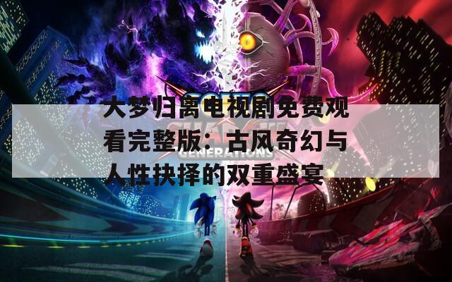 大梦归离电视剧免费观看完整版：古风奇幻与人性抉择的双重盛宴