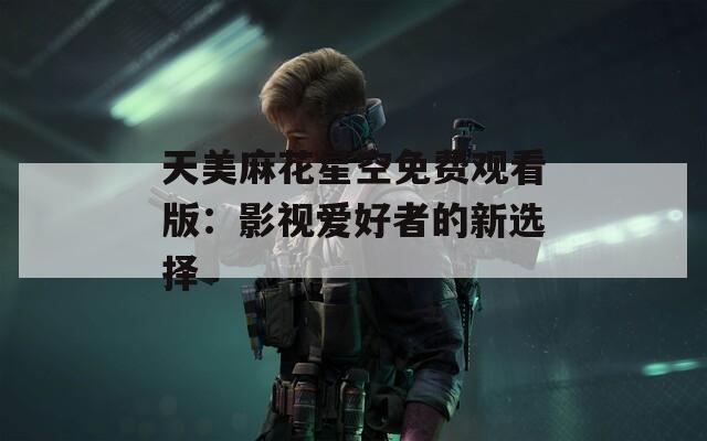天美麻花星空免费观看版：影视爱好者的新选择