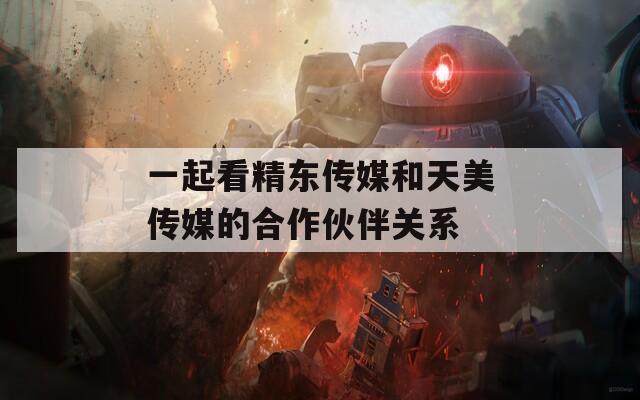 一起看精东传媒和天美传媒的合作伙伴关系