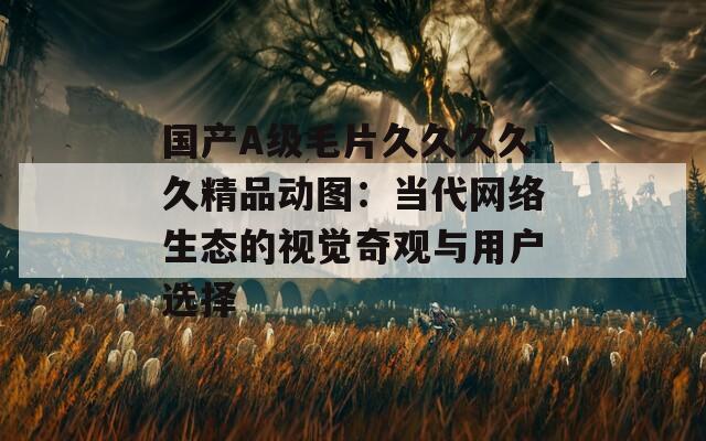 国产A级毛片久久久久久精品动图：当代网络生态的视觉奇观与用户选择