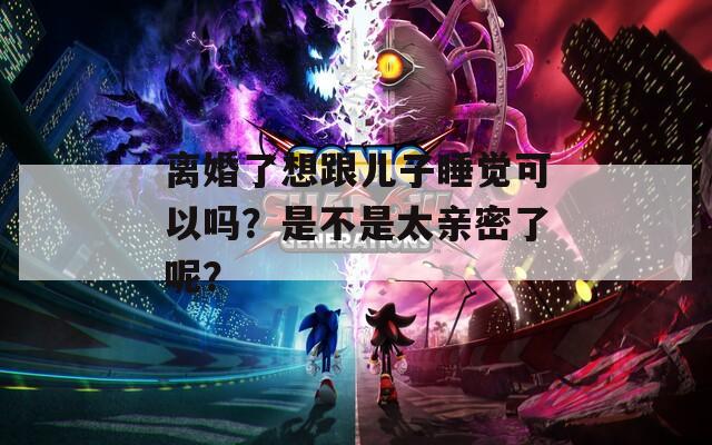 离婚了想跟儿子睡觉可以吗？是不是太亲密了呢？
