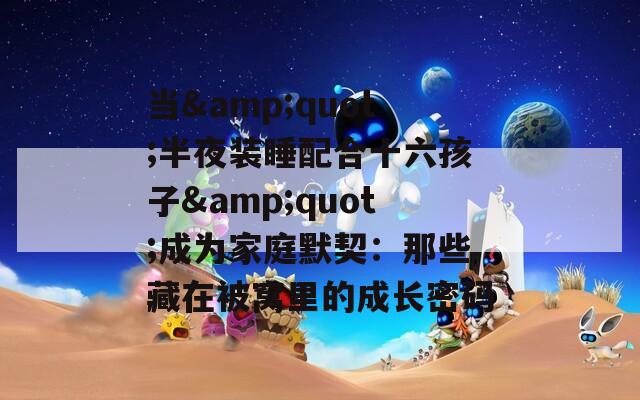 当&quot;半夜装睡配合十六孩子&quot;成为家庭默契：那些藏在被窝里的成长密码