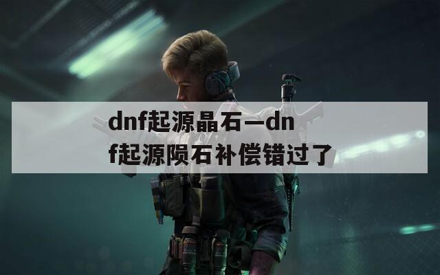 dnf起源晶石—dnf起源陨石补偿错过了