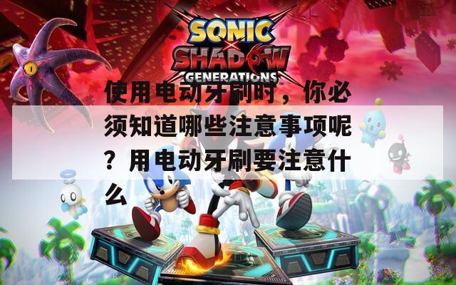 使用电动牙刷时，你必须知道哪些注意事项呢？用电动牙刷要注意什么