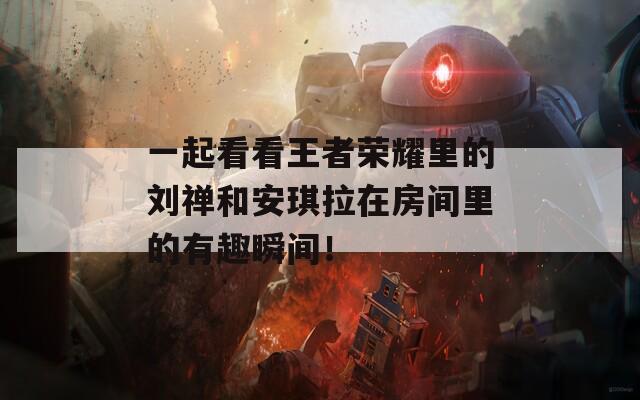 一起看看王者荣耀里的刘禅和安琪拉在房间里的有趣瞬间！