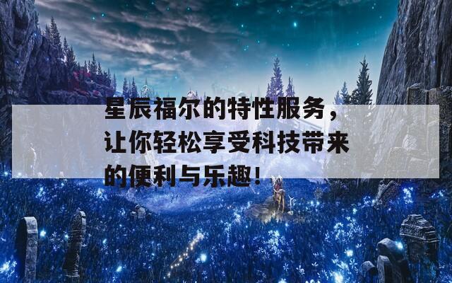 星辰福尔的特性服务，让你轻松享受科技带来的便利与乐趣！