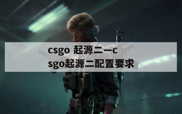 csgo 起源二—csgo起源二配置要求