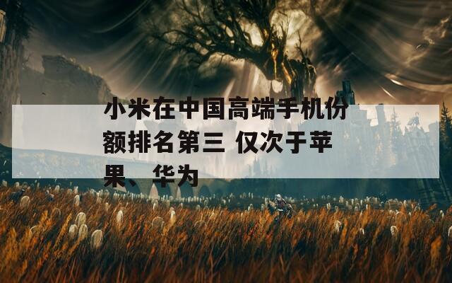 小米在中国高端手机份额排名第三 仅次于苹果、华为