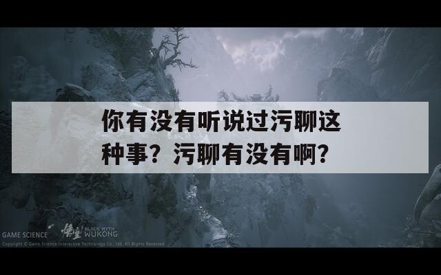 你有没有听说过污聊这种事？污聊有没有啊？