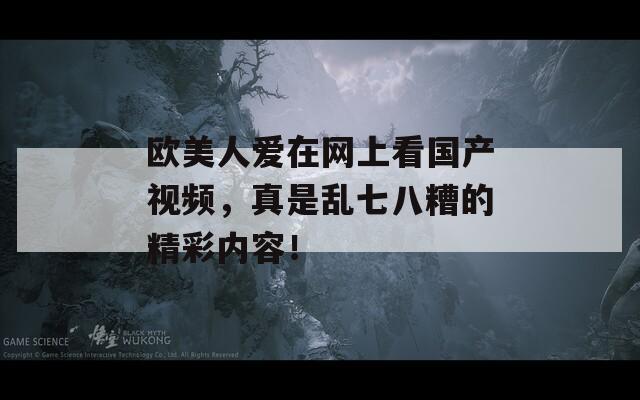 欧美人爱在网上看国产视频，真是乱七八糟的精彩内容！