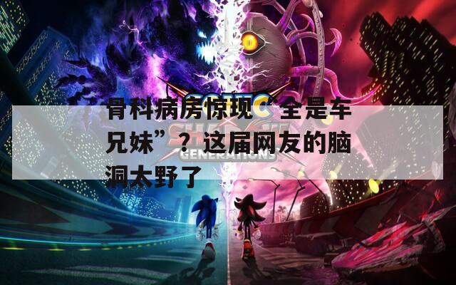 骨科病房惊现“全是车兄妹”？这届网友的脑洞太野了