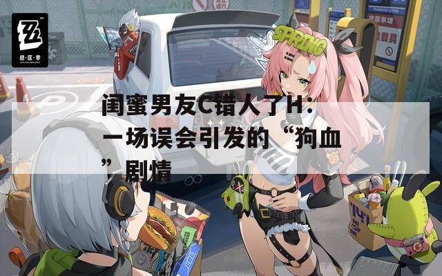 闺蜜男友C错人了H：一场误会引发的“狗血”剧情
