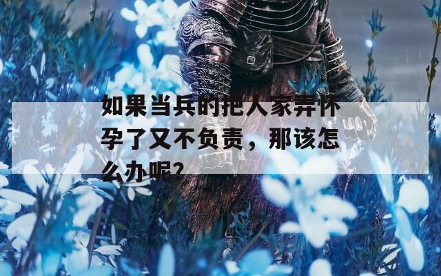 如果当兵的把人家弄怀孕了又不负责，那该怎么办呢？