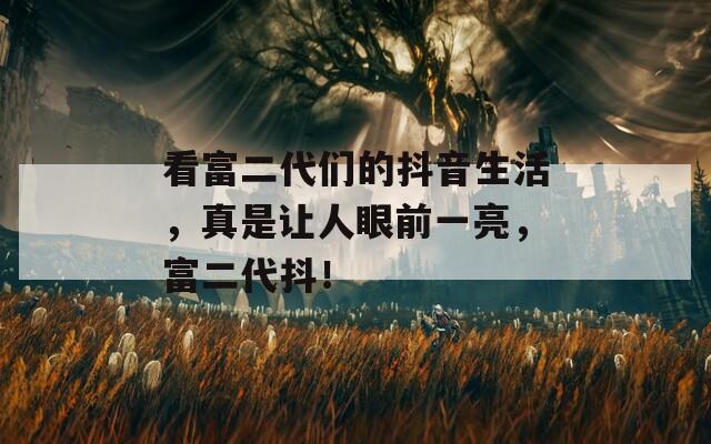 看富二代们的抖音生活，真是让人眼前一亮，富二代抖！