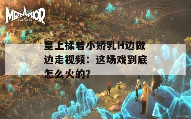 皇上揉着小娇乳H边做边走视频：这场戏到底怎么火的？