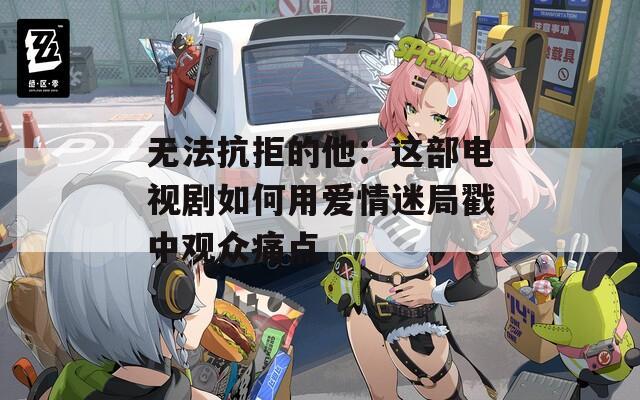 无法抗拒的他：这部电视剧如何用爱情迷局戳中观众痛点