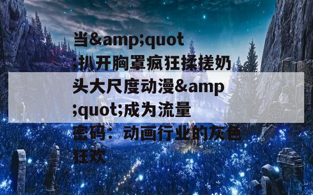 当&quot;扒开胸罩疯狂揉搓奶头大尺度动漫&quot;成为流量密码：动画行业的灰色狂欢