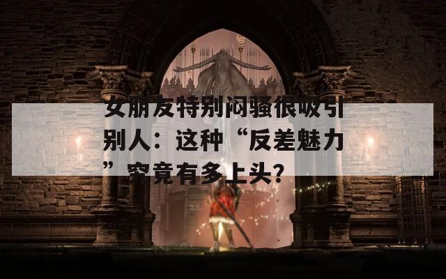 女朋友特别闷骚很吸引别人：这种“反差魅力”究竟有多上头？