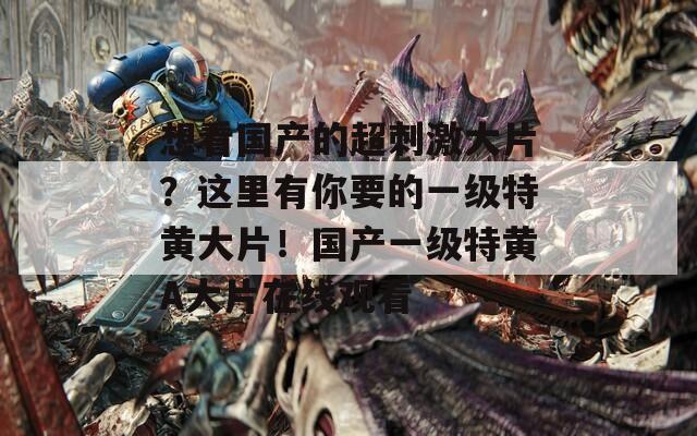 想看国产的超刺激大片？这里有你要的一级特黄大片！国产一级特黄A大片在线观看