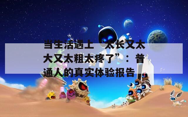 当生活遇上“太长又太大又太粗太疼了”：普通人的真实体验报告