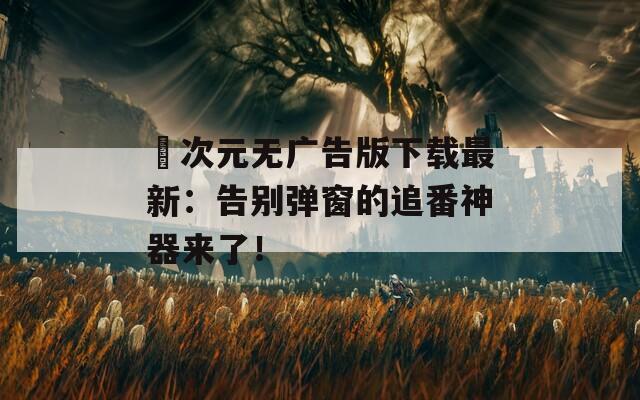 囧次元无广告版下载最新：告别弹窗的追番神器来了！