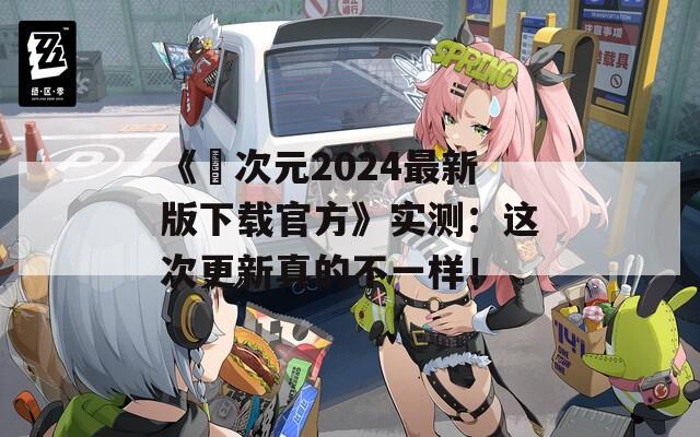《囧次元2024最新版下载官方》实测：这次更新真的不一样！