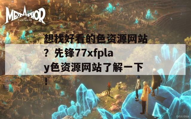 想找好看的色资源网站？先锋77xfplay色资源网站了解一下！
