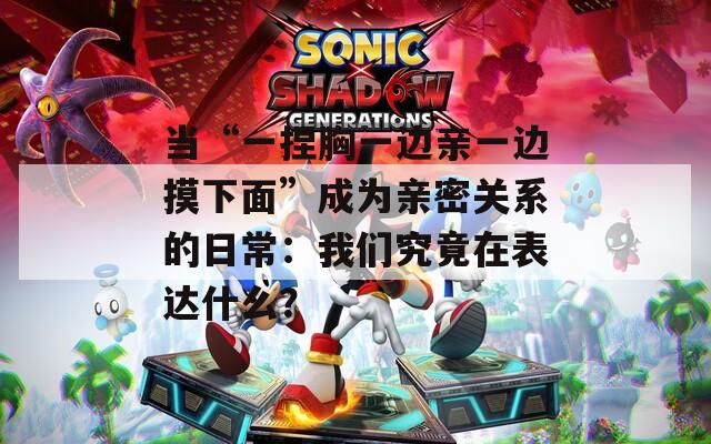 当“一捏胸一边亲一边摸下面”成为亲密关系的日常：我们究竟在表达什么？