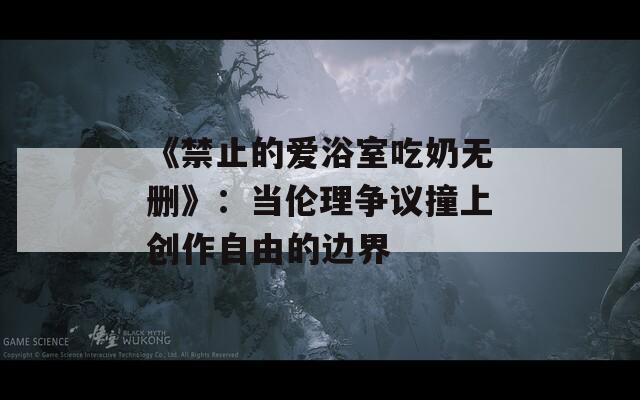 《禁止的爱浴室吃奶无删》：当伦理争议撞上创作自由的边界