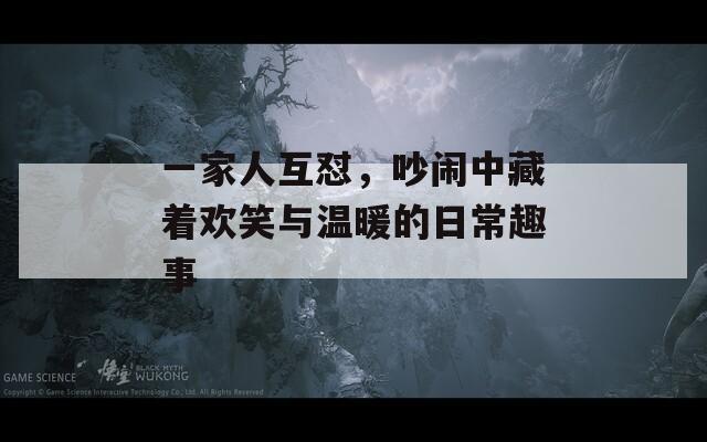 一家人互怼，吵闹中藏着欢笑与温暖的日常趣事