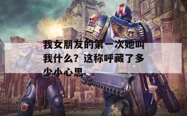 我女朋友的第一次她叫我什么？这称呼藏了多少小心思