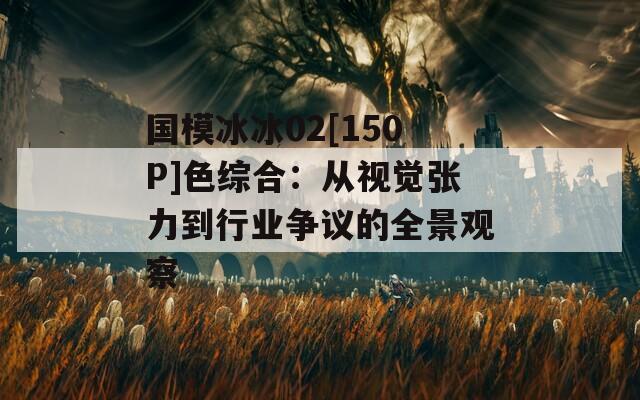国模冰冰02[150P]色综合：从视觉张力到行业争议的全景观察