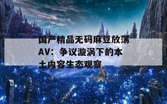 国产精品无码麻豆放荡AV：争议漩涡下的本土内容生态观察