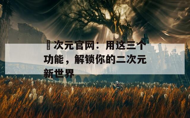 囧次元官网：用这三个功能，解锁你的二次元新世界