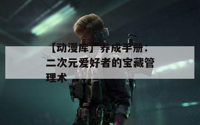 【动漫库】养成手册：二次元爱好者的宝藏管理术