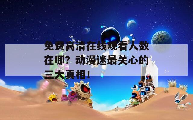免费高清在线观看人数在哪？动漫迷最关心的三大真相！