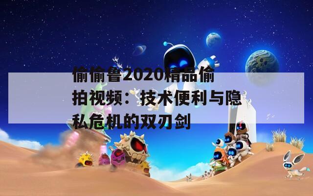 偷偷鲁2020精品偷拍视频：技术便利与隐私危机的双刃剑