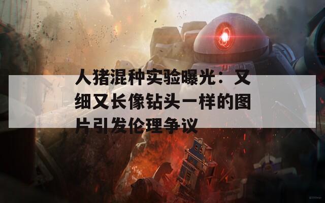 人猪混种实验曝光：又细又长像钻头一样的图片引发伦理争议