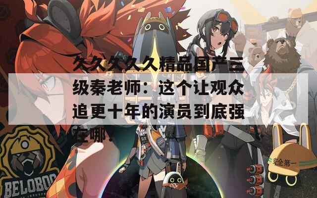 久久久久久精品国产三级秦老师：这个让观众追更十年的演员到底强在哪？
