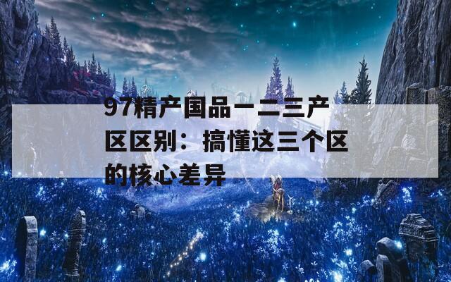 97精产国品一二三产区区别：搞懂这三个区的核心差异