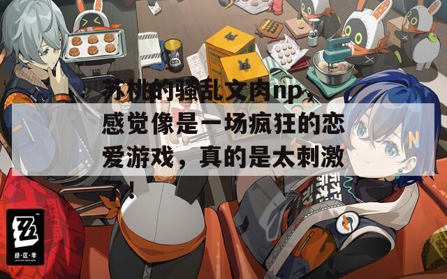 苏桃的骚乱文肉np，感觉像是一场疯狂的恋爱游戏，真的是太刺激了！