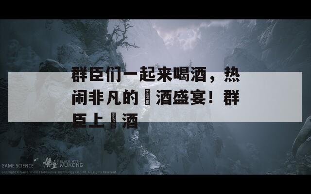 群臣们一起来喝酒，热闹非凡的醻酒盛宴！群臣上醻酒