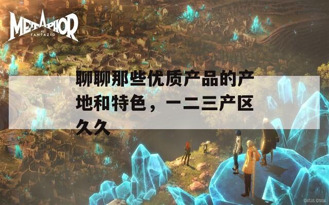 聊聊那些优质产品的产地和特色，一二三产区久久