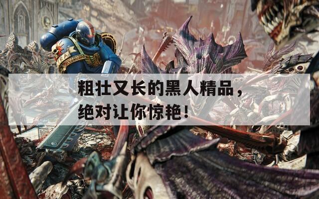 粗壮又长的黑人精品，绝对让你惊艳！