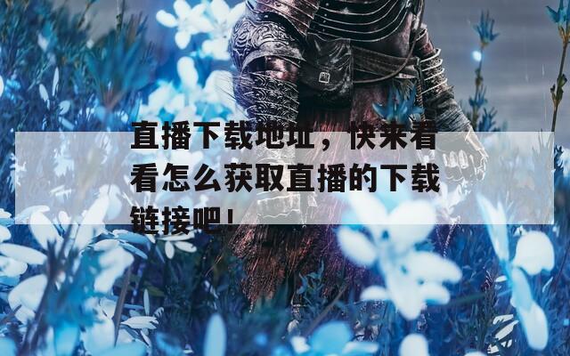 直播下载地址，快来看看怎么获取直播的下载链接吧！