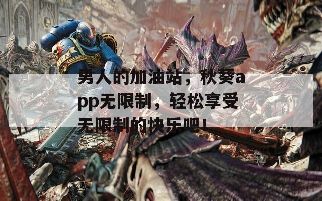 男人的加油站，秋葵app无限制，轻松享受无限制的快乐吧！