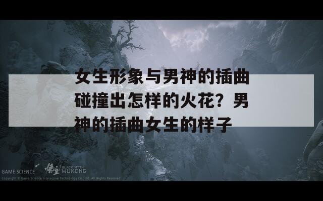女生形象与男神的插曲碰撞出怎样的火花？男神的插曲女生的样子