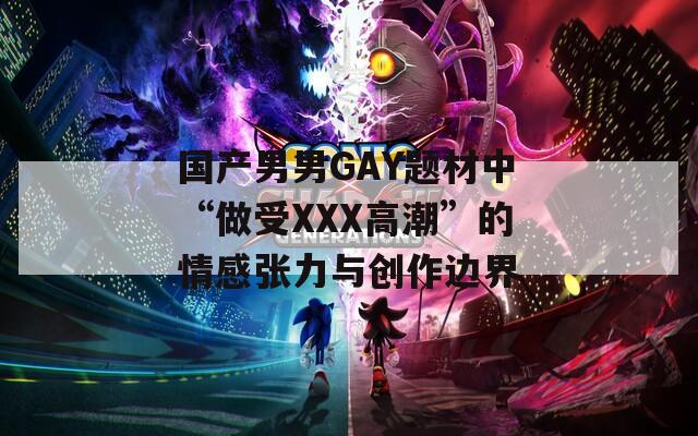国产男男GAY题材中“做受XXX高潮”的情感张力与创作边界