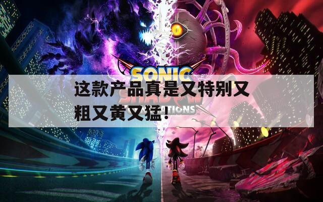 这款产品真是又特别又粗又黄又猛！