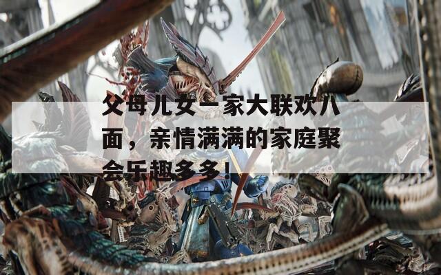 父母儿女一家大联欢八面，亲情满满的家庭聚会乐趣多多！